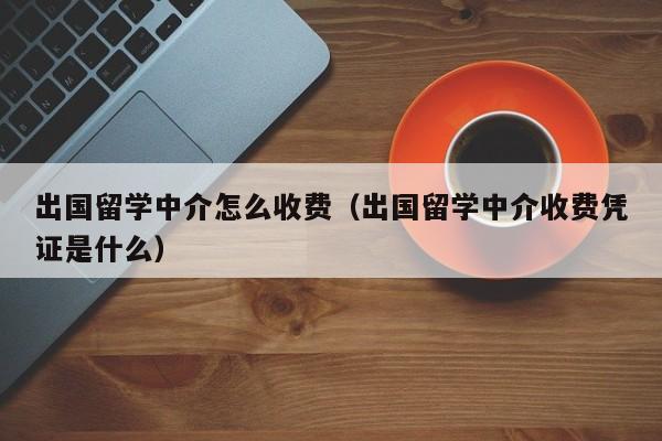 出国留学中介怎么收费（出国留学中介收费凭证是什么）