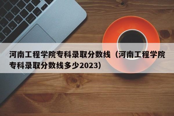 河南工程学院专科录取分数线（河南工程学院专科录取分数线多少2023）