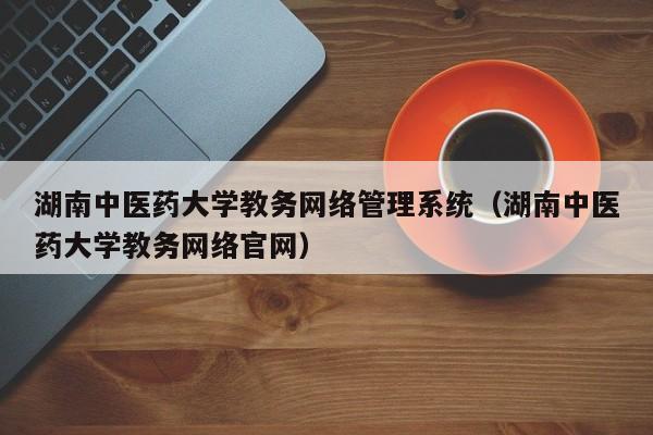 湖南中医药大学教务网络管理系统（湖南中医药大学教务网络官网）