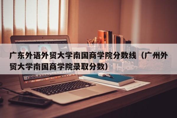 广东外语外贸大学南国商学院分数线（广州外贸大学南国商学院录取分数）