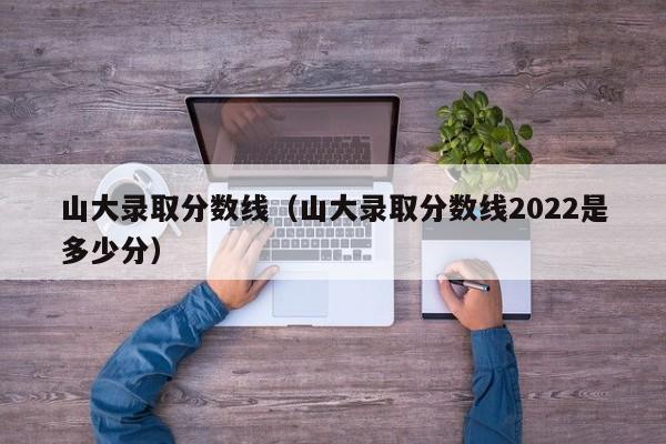 山大录取分数线（山大录取分数线2022是多少分）
