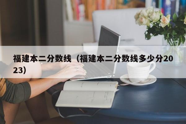 福建本二分数线（福建本二分数线多少分2023）