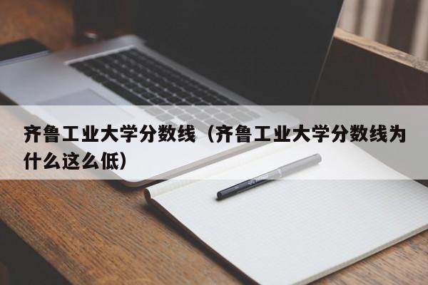 齐鲁工业大学分数线（齐鲁工业大学分数线为什么这么低）