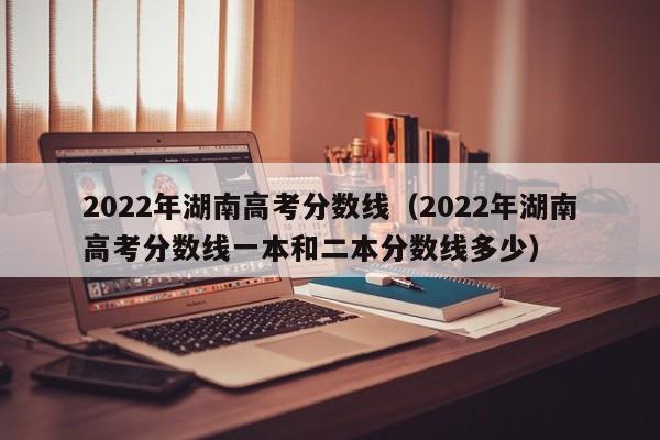 2022年湖南高考分数线（2022年湖南高考分数线一本和二本分数线多少）