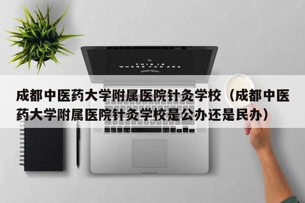 成都中医药大学附属医院针灸学校（成都中医药大学附属医院针灸学校是公办还是民办）