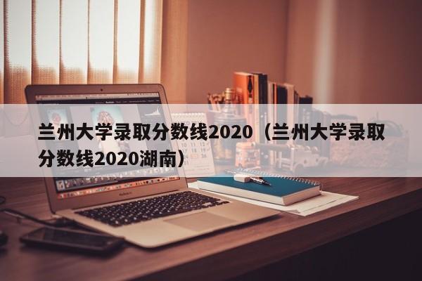兰州大学录取分数线2020（兰州大学录取分数线2020湖南）