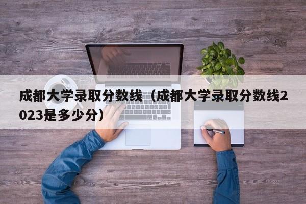 成都大学录取分数线（成都大学录取分数线2023是多少分）