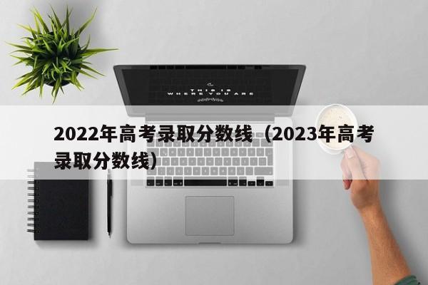 2022年高考录取分数线（2023年高考录取分数线）