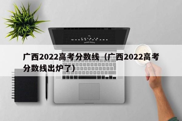 广西2022高考分数线（广西2022高考分数线出炉了）