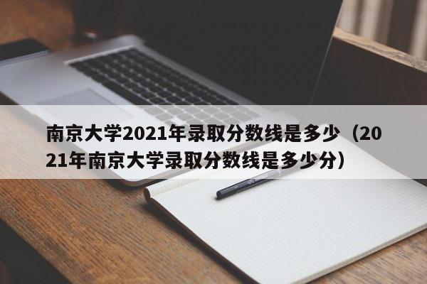 南京大学2021年录取分数线是多少（2021年南京大学录取分数线是多少分）