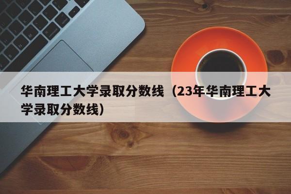 华南理工大学录取分数线（23年华南理工大学录取分数线）