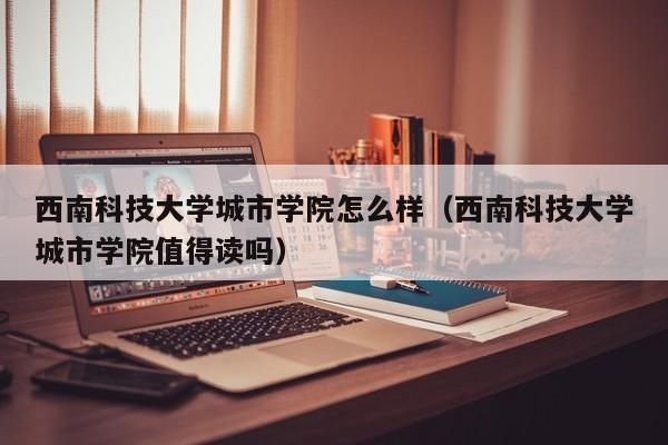 西南科技大学城市学院怎么样（西南科技大学城市学院值得读吗）