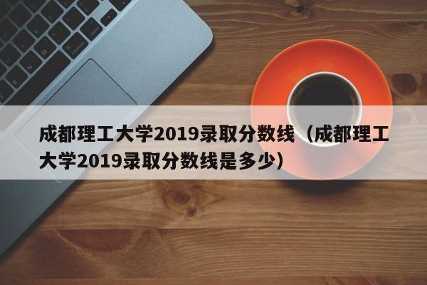成都理工大学2019录取分数线（成都理工大学2019录取分数线是多少）