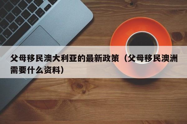 父母移民澳大利亚的最新政策（父母移民澳洲需要什么资料）