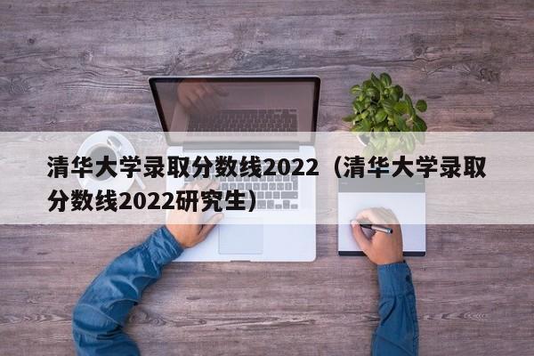 清华大学录取分数线2022（清华大学录取分数线2022研究生）
