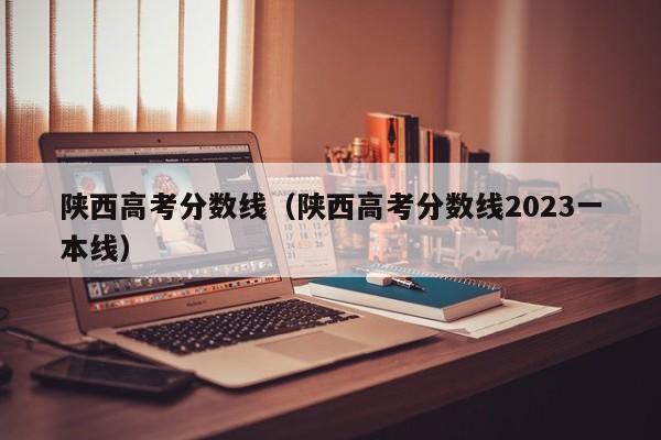 陕西高考分数线（陕西高考分数线2023一本线）