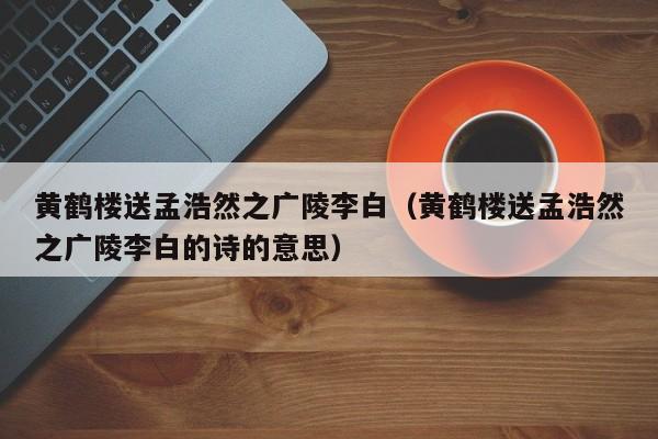 黄鹤楼送孟浩然之广陵李白（黄鹤楼送孟浩然之广陵李白的诗的意思）