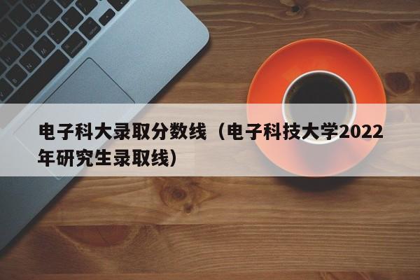 电子科大录取分数线（电子科技大学2022年研究生录取线）