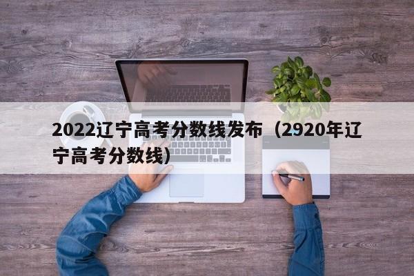 2022辽宁高考分数线发布（2920年辽宁高考分数线）