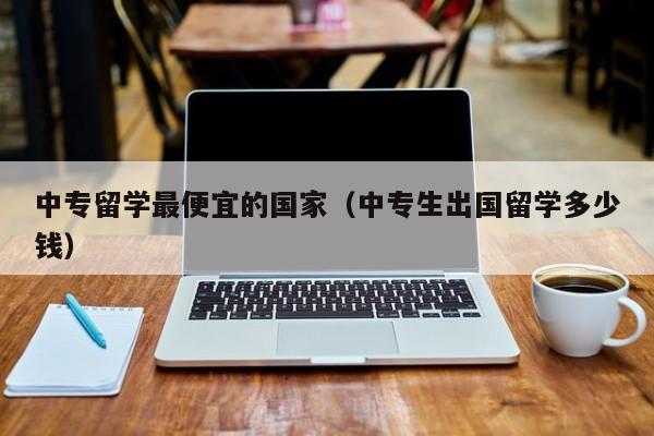 中专留学最便宜的国家（中专生出国留学多少钱）