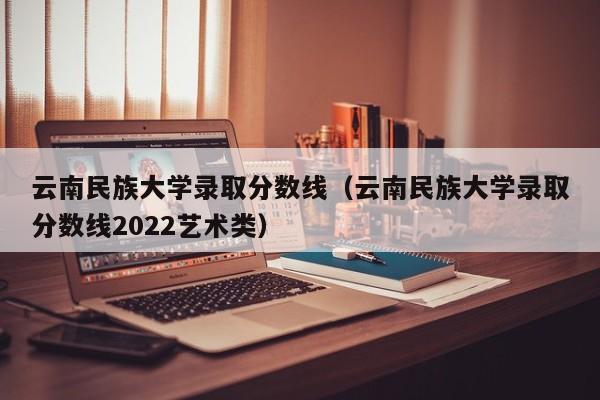 云南民族大学录取分数线（云南民族大学录取分数线2022艺术类）