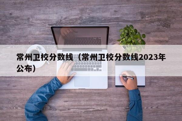常州卫校分数线（常州卫校分数线2023年公布）
