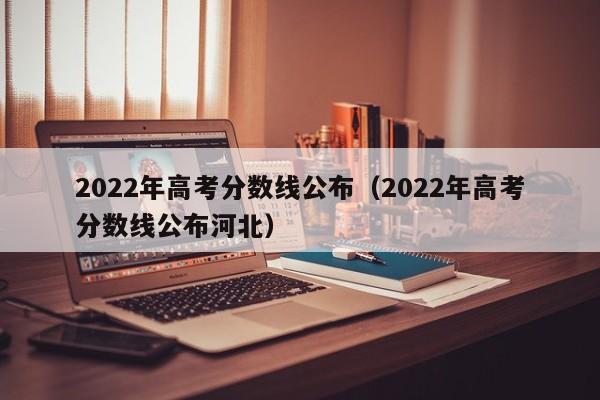 2022年高考分数线公布（2022年高考分数线公布河北）