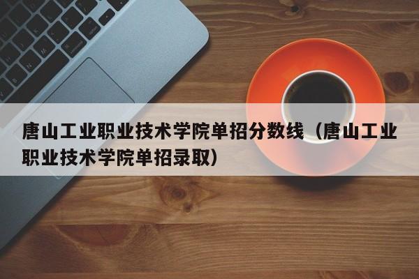 唐山工业职业技术学院单招分数线（唐山工业职业技术学院单招录取）