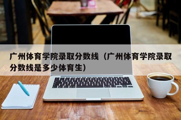 广州体育学院录取分数线（广州体育学院录取分数线是多少体育生）