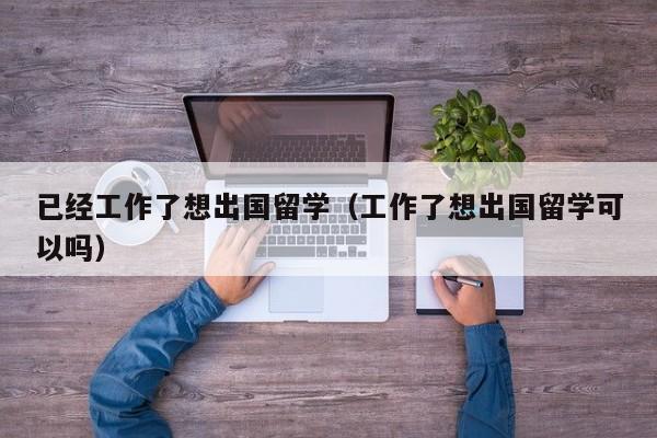 已经工作了想出国留学（工作了想出国留学可以吗）