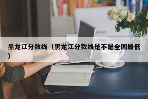 黑龙江分数线（黑龙江分数线是不是全国最低）