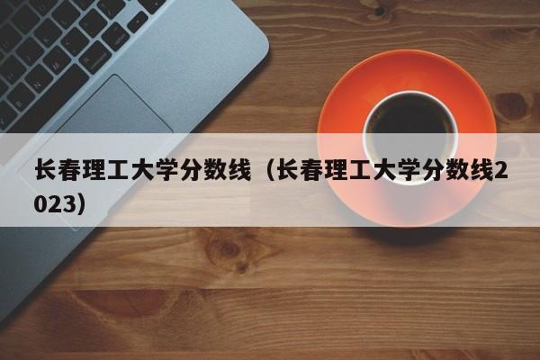 长春理工大学分数线（长春理工大学分数线2023）