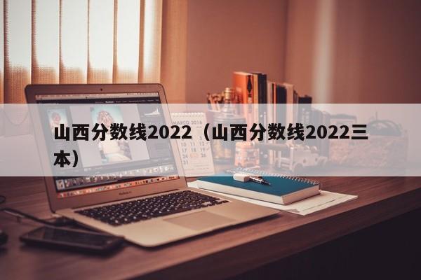 山西分数线2022（山西分数线2022三本）