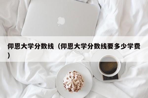 仰恩大学分数线（仰恩大学分数线要多少学费）