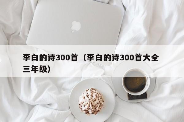 李白的诗300首（李白的诗300首大全 三年级）