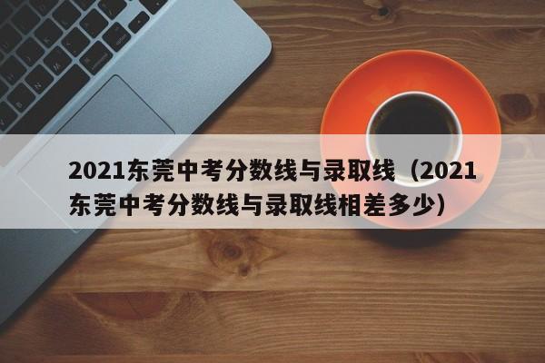 2021东莞中考分数线与录取线（2021东莞中考分数线与录取线相差多少）