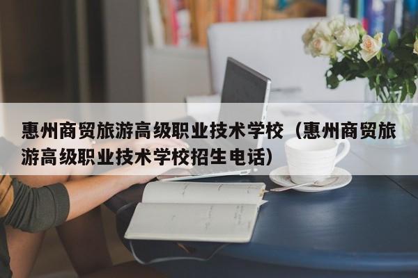 惠州商贸旅游高级职业技术学校（惠州商贸旅游高级职业技术学校招生电话）