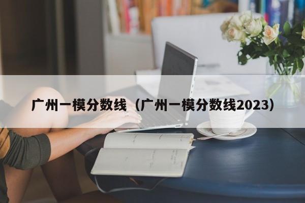 广州一模分数线（广州一模分数线2023）