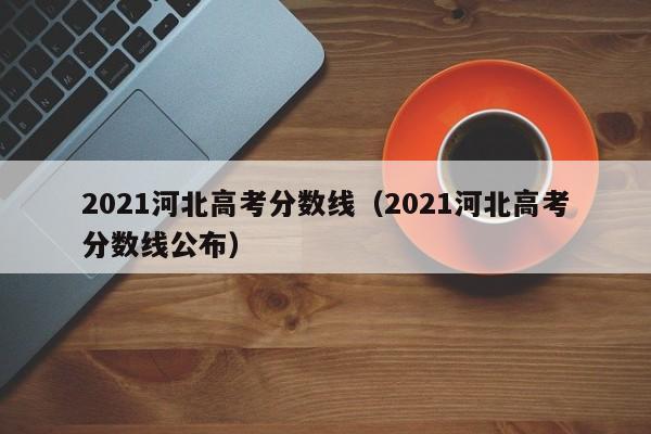 2021河北高考分数线（2021河北高考分数线公布）