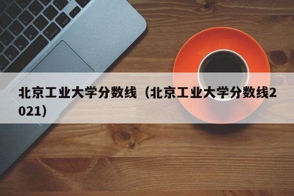 北京工业大学分数线（北京工业大学分数线2021）