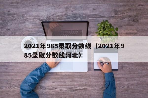 2021年985录取分数线（2021年985录取分数线河北）