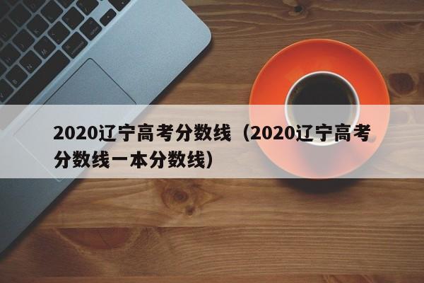 2020辽宁高考分数线（2020辽宁高考分数线一本分数线）