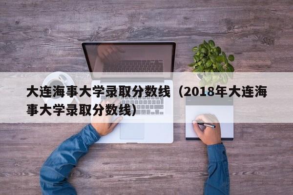 大连海事大学录取分数线（2018年大连海事大学录取分数线）