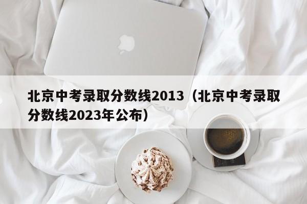 北京中考录取分数线2013（北京中考录取分数线2023年公布）