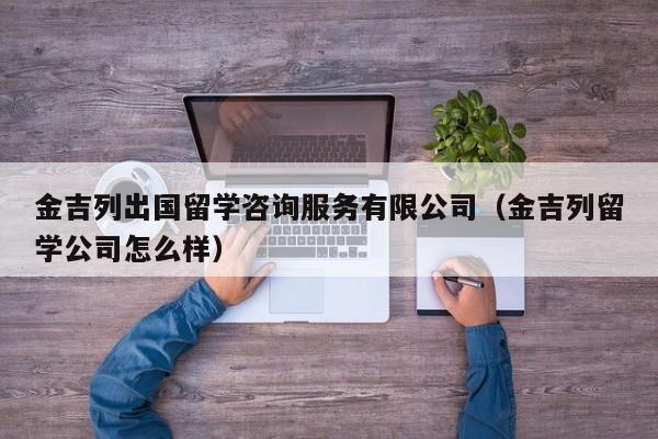 金吉列出国留学咨询服务有限公司（金吉列留学公司怎么样）