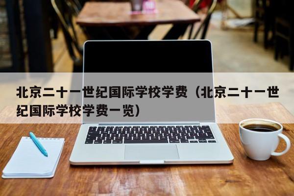 北京二十一世纪国际学校学费（北京二十一世纪国际学校学费一览）