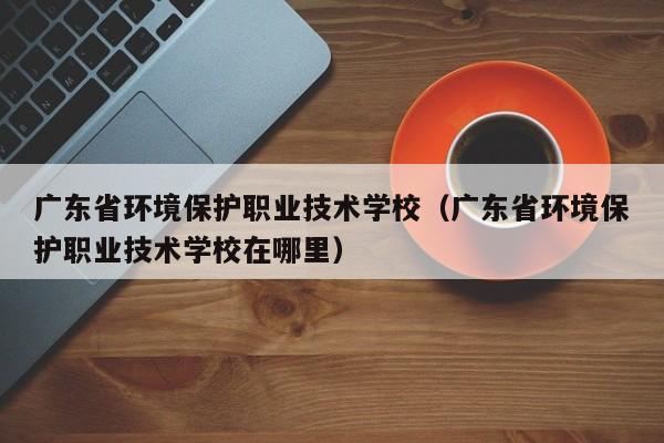 广东省环境保护职业技术学校（广东省环境保护职业技术学校在哪里）