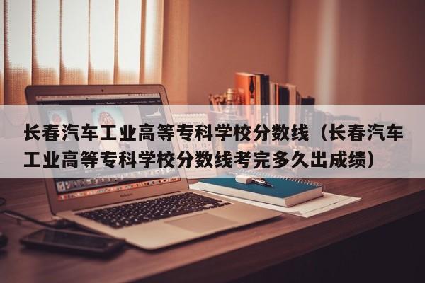 长春汽车工业高等专科学校分数线（长春汽车工业高等专科学校分数线考完多久出成绩）