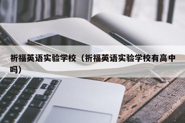 祈福英语实验学校（祈福英语实验学校有高中吗）