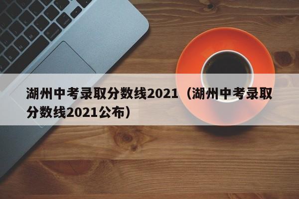 湖州中考录取分数线2021（湖州中考录取分数线2021公布）